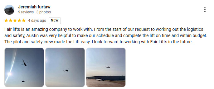 Fair lifts is an amazing company to work with. From the start of our request to working out the logistics and safety, Austin was very helpful to make our schedule and complete the lift on time and within budget. The pilot and safety crew made the Lift easy. I look forward to working with Fair Lifts in the future.